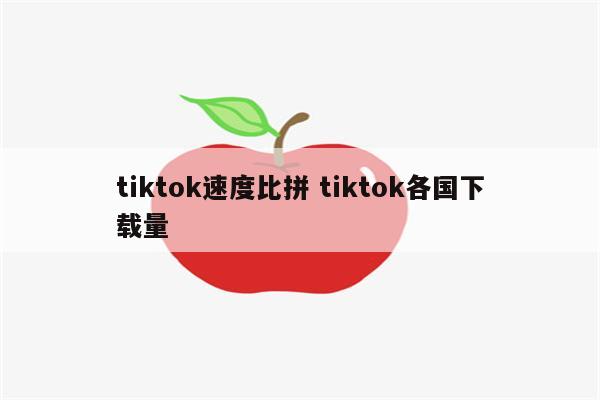 tiktok速度比拼 tiktok各国下载量