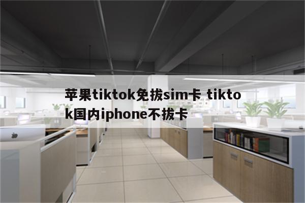苹果tiktok免拔sim卡 tiktok国内iphone不拔卡