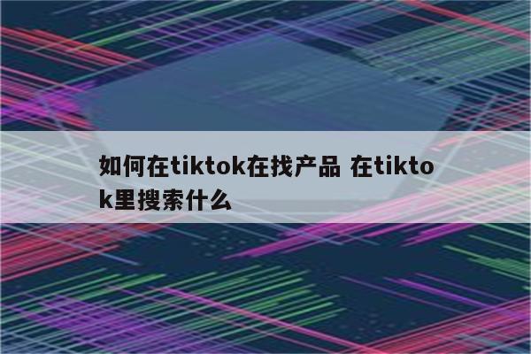 如何在tiktok在找产品 在tiktok里搜索什么