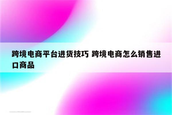 跨境电商平台进货技巧 跨境电商怎么销售进口商品