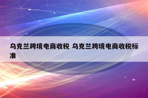 乌克兰跨境电商收税 乌克兰跨境电商收税标准