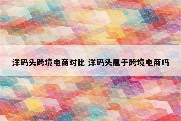 洋码头跨境电商对比 洋码头属于跨境电商吗