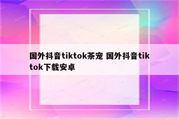 国外抖音tiktok茶宠 国外抖音tiktok下载安卓