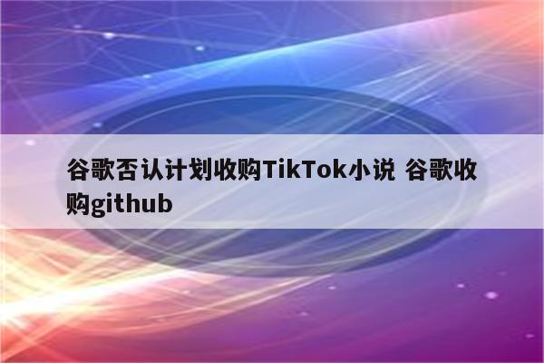 谷歌否认计划收购TikTok小说 谷歌收购github