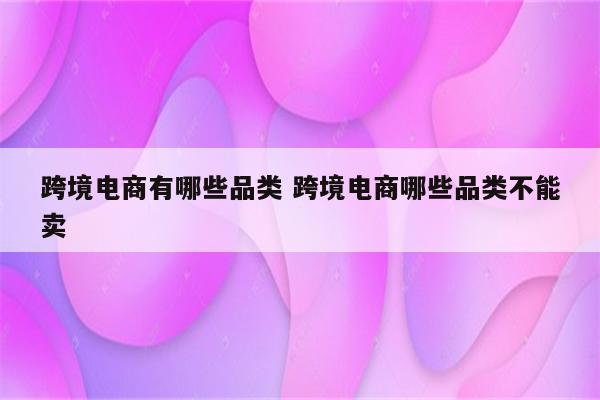 跨境电商有哪些品类 跨境电商哪些品类不能卖