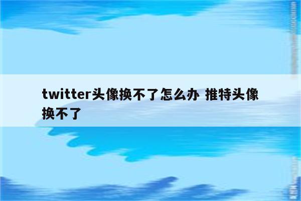 twitter头像换不了怎么办 推特头像换不了