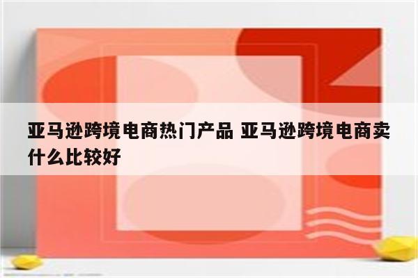亚马逊跨境电商热门产品 亚马逊跨境电商卖什么比较好