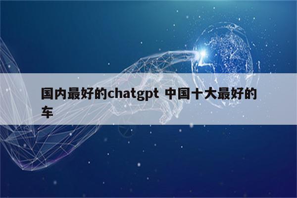 国内最好的chatgpt 中国十大最好的车