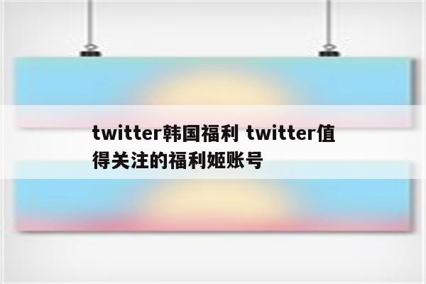 twitter韩国福利 twitter值得关注的福利姬账号