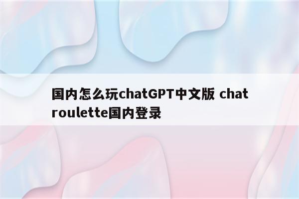 国内怎么玩chatGPT中文版 chatroulette国内登录