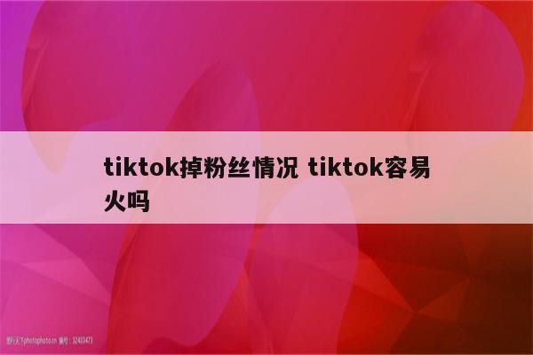 tiktok掉粉丝情况 tiktok容易火吗