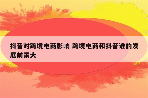 抖音对跨境电商影响 跨境电商和抖音谁的发展前景大