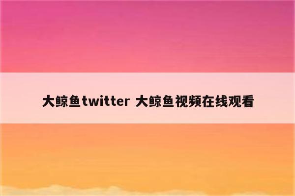 大鲸鱼twitter 大鲸鱼视频在线观看