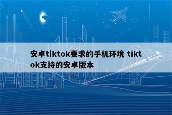 安卓tiktok要求的手机环境 tiktok支持的安卓版本