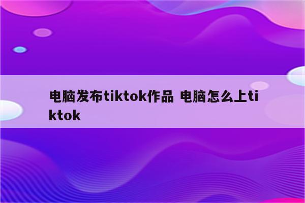 电脑发布tiktok作品 电脑怎么上tiktok