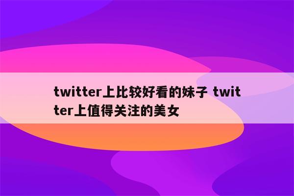 twitter上比较好看的妹子 twitter上值得关注的美女