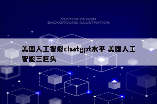 美国人工智能chatgpt水平 美国人工智能三巨头