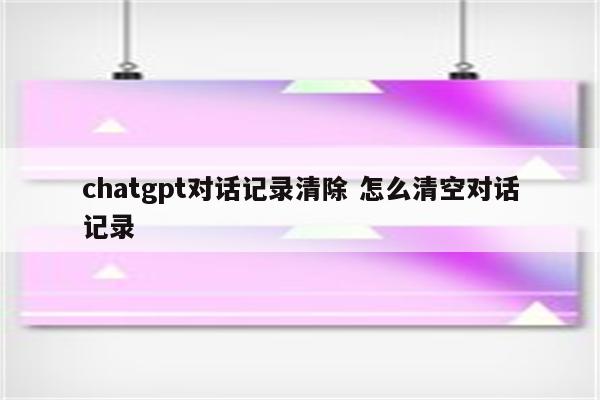 chatgpt对话记录清除 怎么清空对话记录