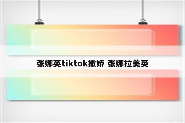 张娜英tiktok撒娇 张娜拉美英