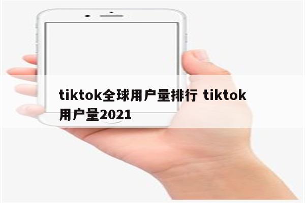 tiktok全球用户量排行 tiktok用户量2021