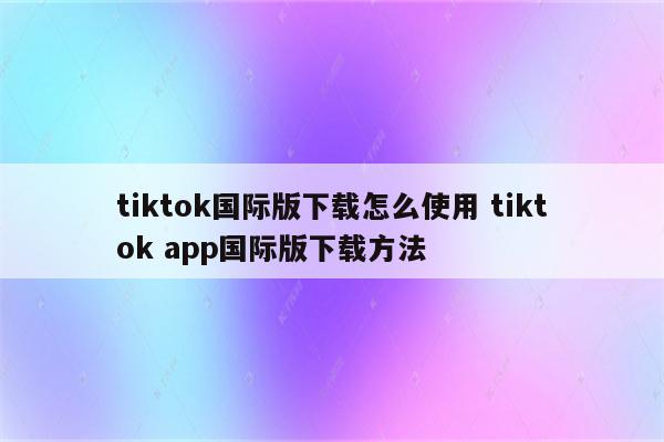 tiktok国际版下载怎么使用 tiktok app国际版下载方法