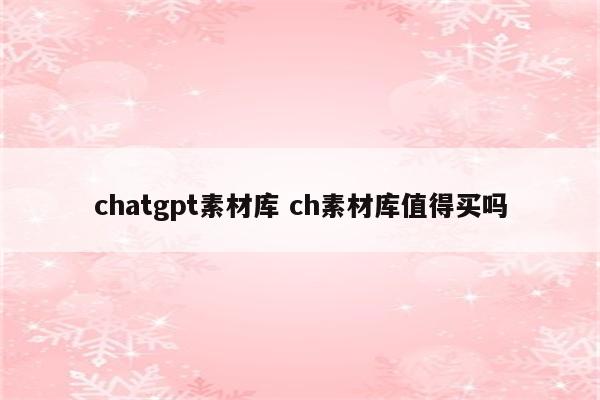 chatgpt素材库 ch素材库值得买吗