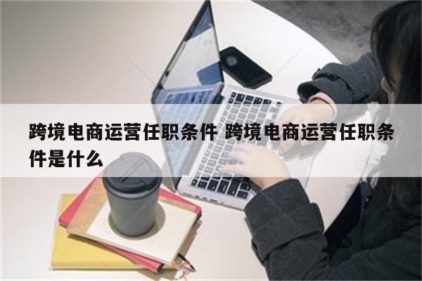 跨境电商运营任职条件 跨境电商运营任职条件是什么