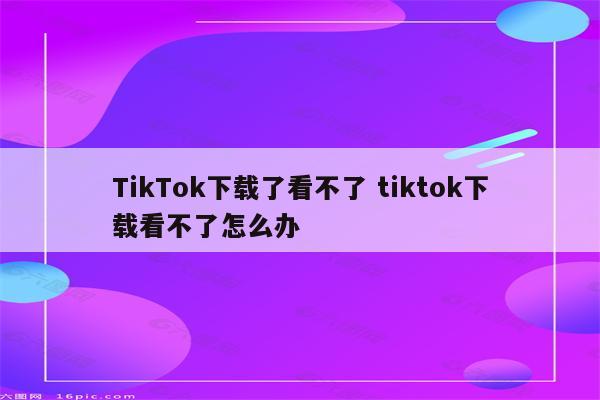 TikTok下载了看不了 tiktok下载看不了怎么办