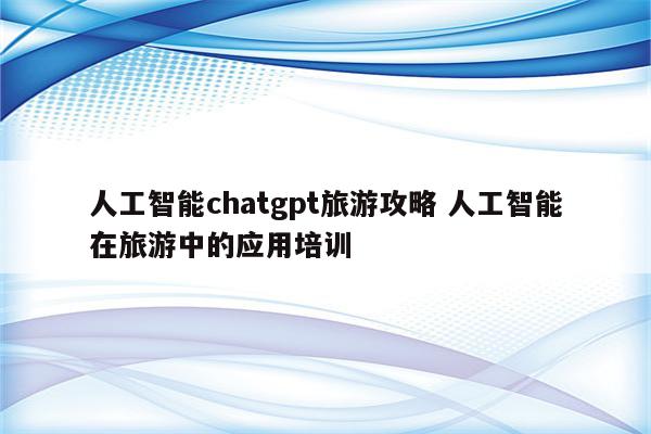 人工智能chatgpt旅游攻略 人工智能在旅游中的应用培训