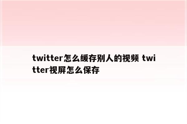 twitter怎么缓存别人的视频 twitter视屏怎么保存