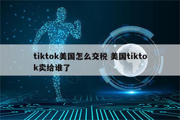 tiktok美国怎么交税 美国tiktok卖给谁了