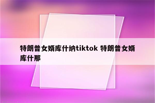 特朗普女婿库什纳tiktok 特朗普女婿库什那