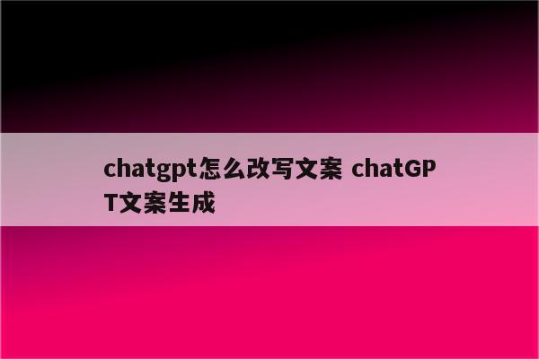 chatgpt怎么改写文案 chatGPT文案生成