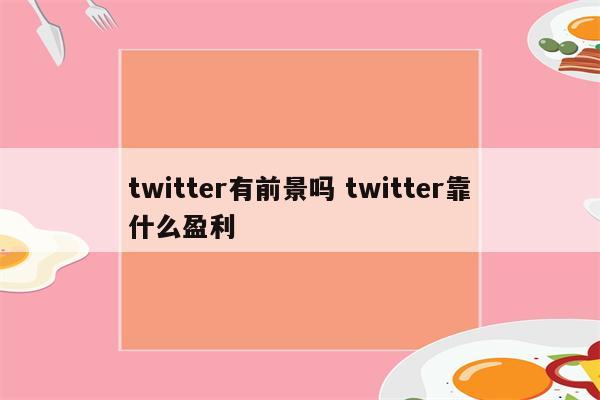 twitter有前景吗 twitter靠什么盈利