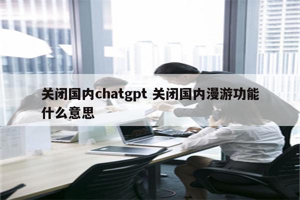 关闭国内chatgpt 关闭国内漫游功能什么意思
