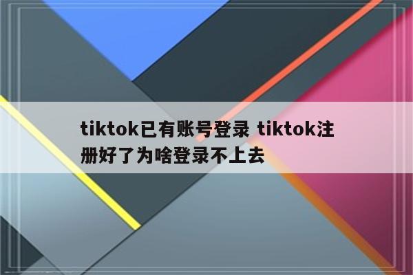 tiktok已有账号登录 tiktok注册好了为啥登录不上去