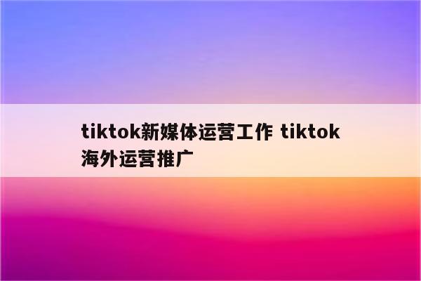 tiktok新媒体运营工作 tiktok海外运营推广
