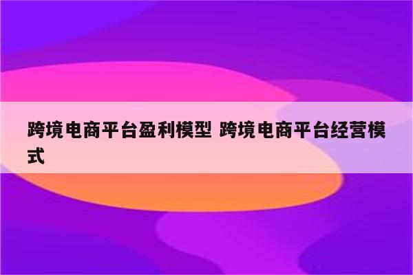 跨境电商平台盈利模型 跨境电商平台经营模式