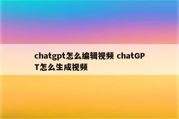 chatgpt怎么编辑视频 chatGPT怎么生成视频
