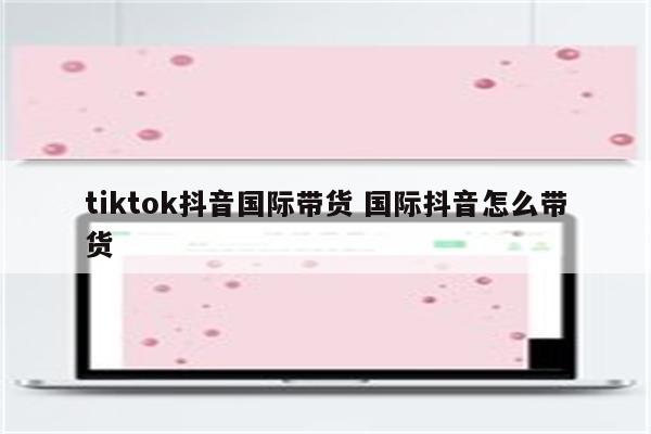 tiktok抖音国际带货 国际抖音怎么带货
