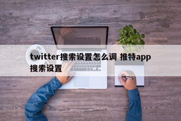 twitter搜索设置怎么调 推特app搜索设置