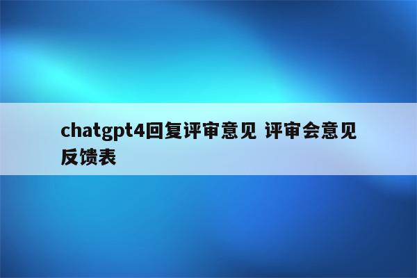 chatgpt4回复评审意见 评审会意见反馈表