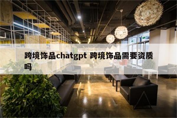 跨境饰品chatgpt 跨境饰品需要资质吗