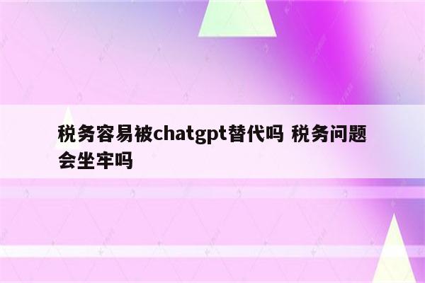税务容易被chatgpt替代吗 税务问题会坐牢吗