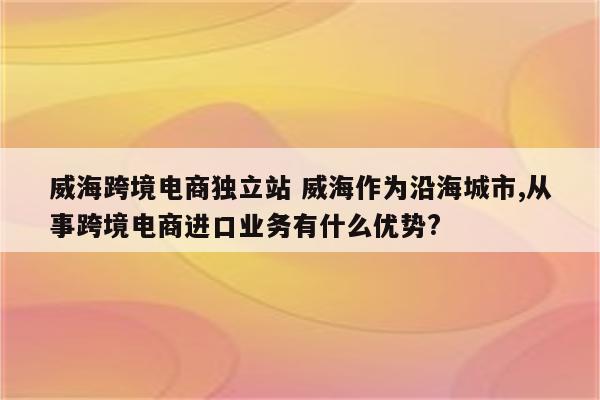 威海跨境电商独立站 威海作为沿海城市,从事跨境电商进口业务有什么优势?