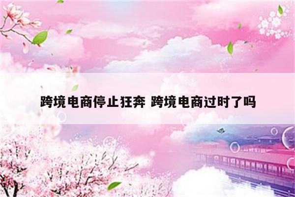 跨境电商停止狂奔 跨境电商过时了吗