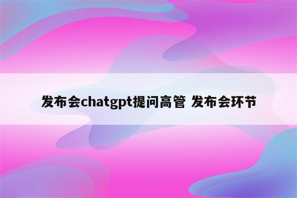 发布会chatgpt提问高管 发布会环节