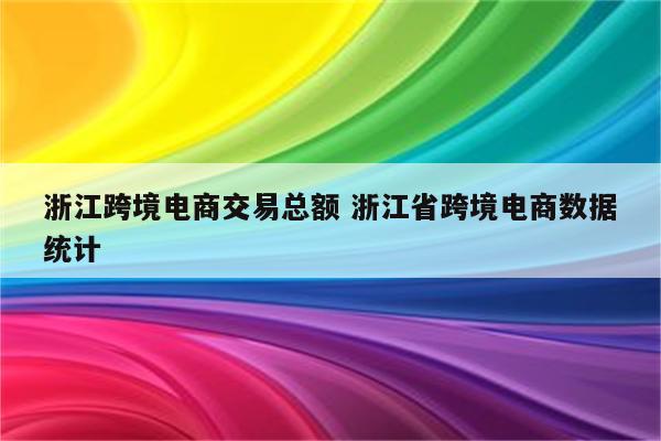 浙江跨境电商交易总额 浙江省跨境电商数据统计