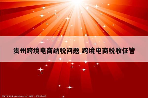 贵州跨境电商纳税问题 跨境电商税收征管