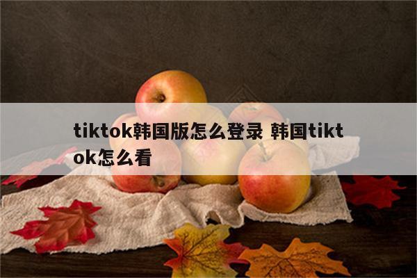 tiktok韩国版怎么登录 韩国tiktok怎么看